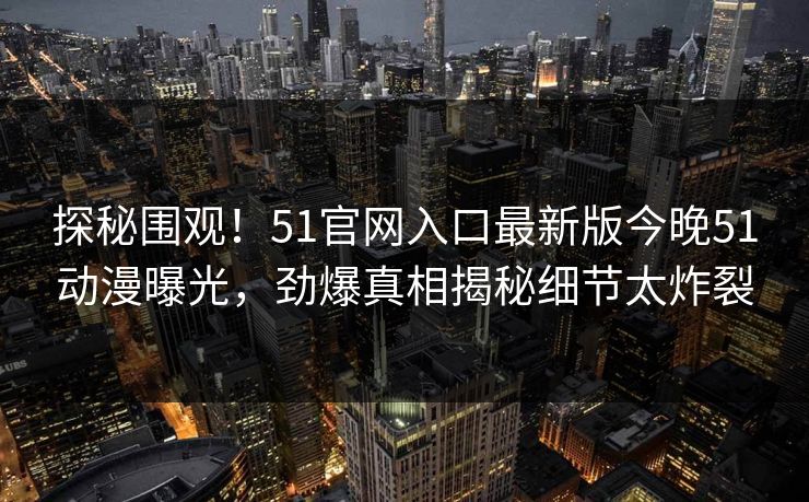 探秘围观！51官网入口最新版今晚51动漫曝光，劲爆真相揭秘细节太炸裂