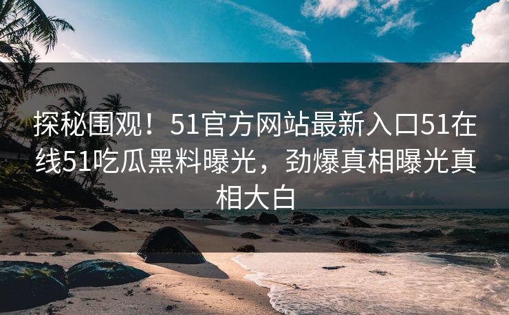 探秘围观！51官方网站最新入口51在线51吃瓜黑料曝光，劲爆真相曝光真相大白