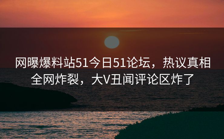 网曝爆料站51今日51论坛，热议真相全网炸裂，大V丑闻评论区炸了