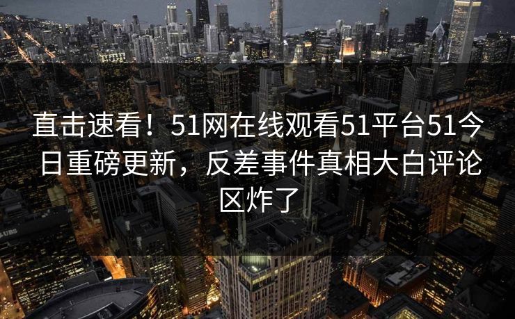 直击速看！51网在线观看51平台51今日重磅更新，反差事件真相大白评论区炸了