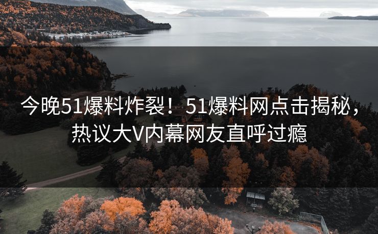 今晚51爆料炸裂！51爆料网点击揭秘，热议大V内幕网友直呼过瘾