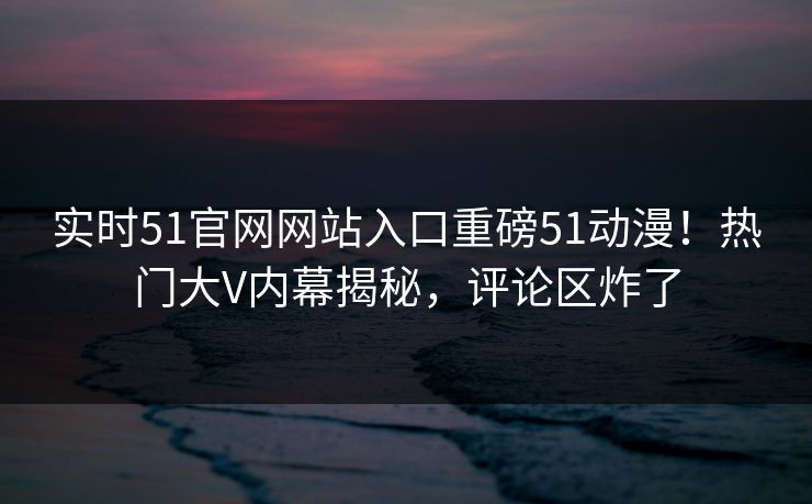 实时51官网网站入口重磅51动漫！热门大V内幕揭秘，评论区炸了