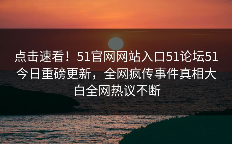点击速看！51官网网站入口51论坛51今日重磅更新，全网疯传事件真相大白全网热议不断