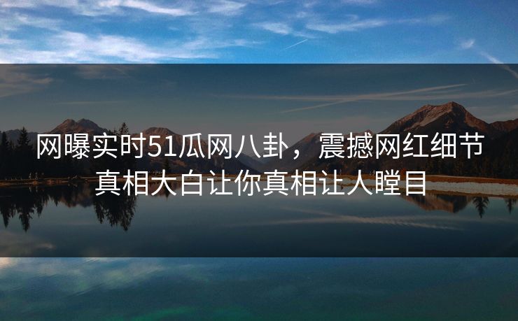 网曝实时51瓜网八卦，震撼网红细节真相大白让你真相让人瞠目