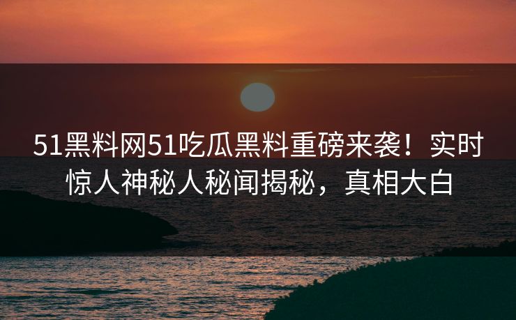 51黑料网51吃瓜黑料重磅来袭！实时惊人神秘人秘闻揭秘，真相大白