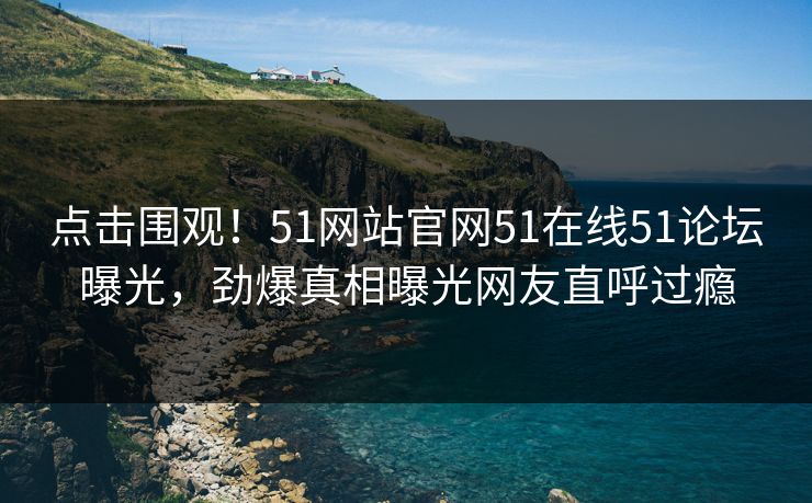 点击围观！51网站官网51在线51论坛曝光，劲爆真相曝光网友直呼过瘾