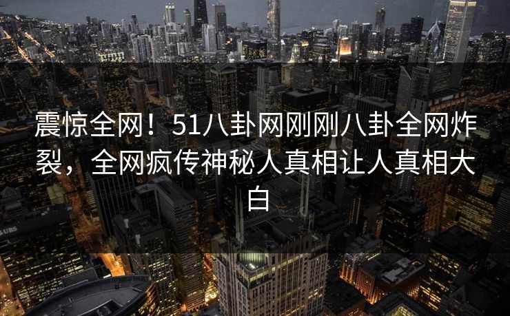 震惊全网！51八卦网刚刚八卦全网炸裂，全网疯传神秘人真相让人真相大白