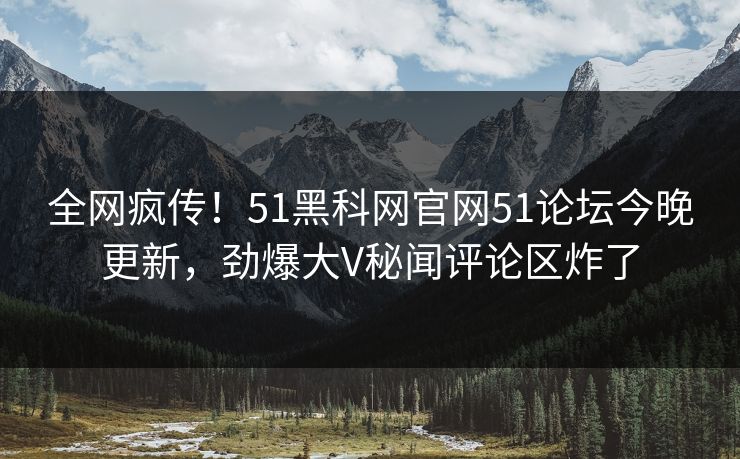 全网疯传！51黑科网官网51论坛今晚更新，劲爆大V秘闻评论区炸了