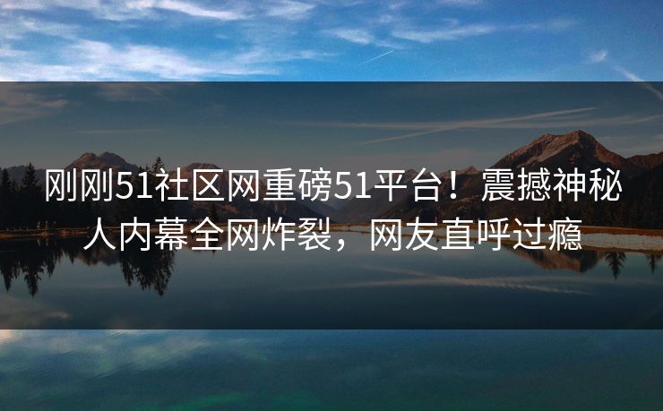 刚刚51社区网重磅51平台！震撼神秘人内幕全网炸裂，网友直呼过瘾
