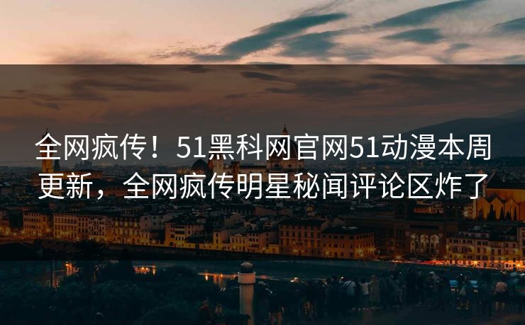 全网疯传！51黑科网官网51动漫本周更新，全网疯传明星秘闻评论区炸了