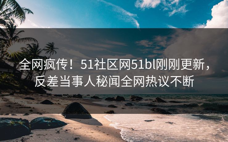 全网疯传！51社区网51bl刚刚更新，反差当事人秘闻全网热议不断