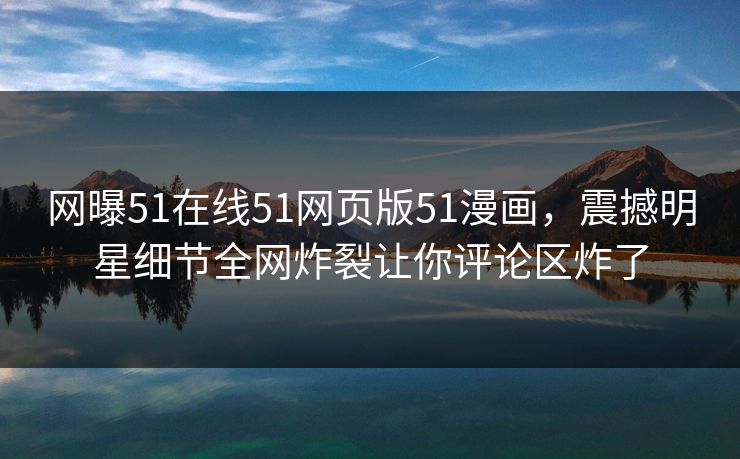 网曝51在线51网页版51漫画，震撼明星细节全网炸裂让你评论区炸了