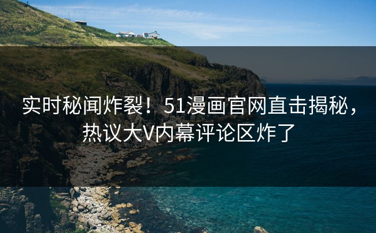 实时秘闻炸裂！51漫画官网直击揭秘，热议大V内幕评论区炸了