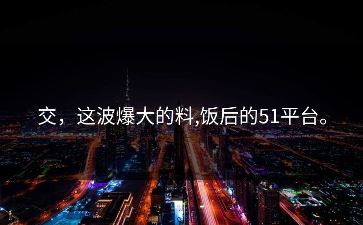 交，这波爆大的料,饭后的51平台。