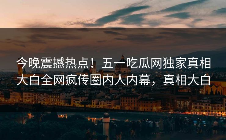 今晚震撼热点！五一吃瓜网独家真相大白全网疯传圈内人内幕，真相大白