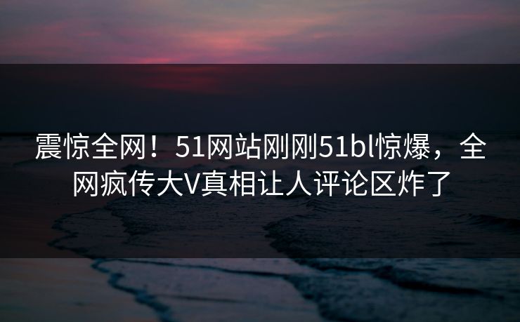 震惊全网！51网站刚刚51bl惊爆，全网疯传大V真相让人评论区炸了