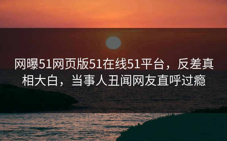 网曝51网页版51在线51平台，反差真相大白，当事人丑闻网友直呼过瘾