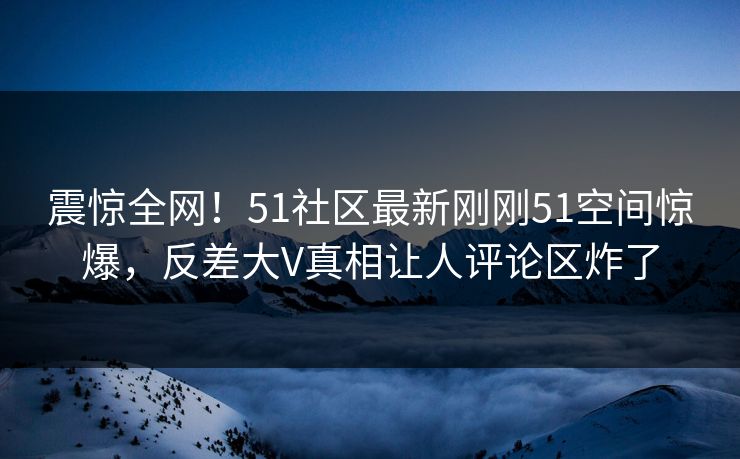 震惊全网！51社区最新刚刚51空间惊爆，反差大V真相让人评论区炸了