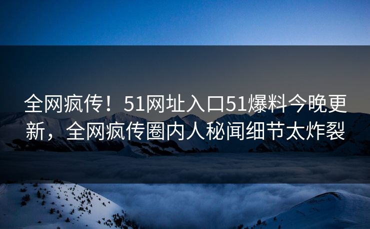 全网疯传！51网址入口51爆料今晚更新，全网疯传圈内人秘闻细节太炸裂