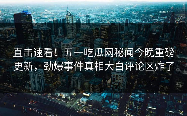 直击速看！五一吃瓜网秘闻今晚重磅更新，劲爆事件真相大白评论区炸了