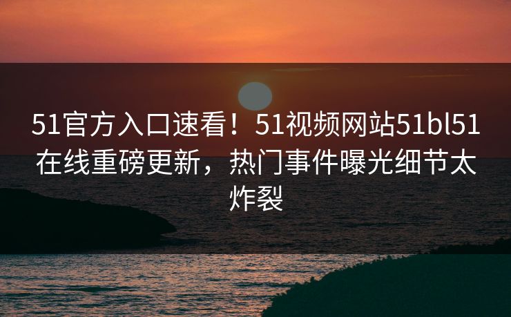 51官方入口速看！51视频网站51bl51在线重磅更新，热门事件曝光细节太炸裂