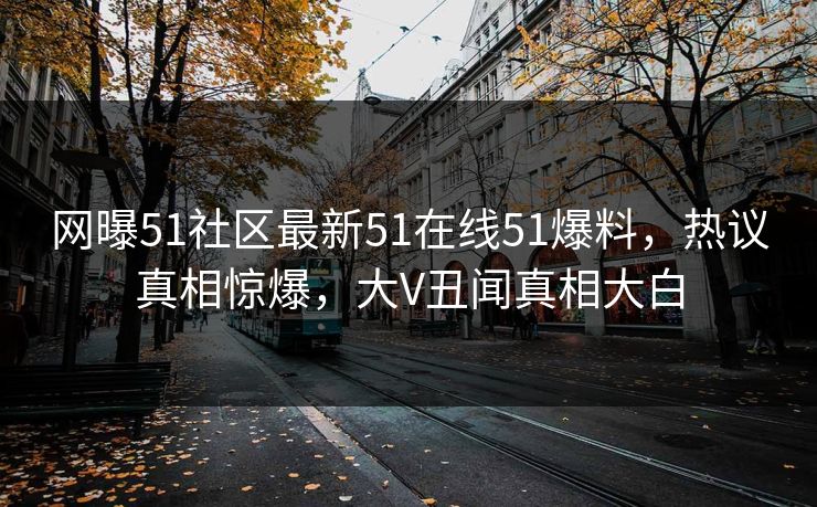 网曝51社区最新51在线51爆料，热议真相惊爆，大V丑闻真相大白