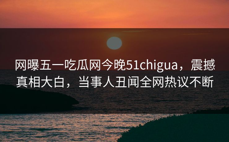 网曝五一吃瓜网今晚51chigua，震撼真相大白，当事人丑闻全网热议不断