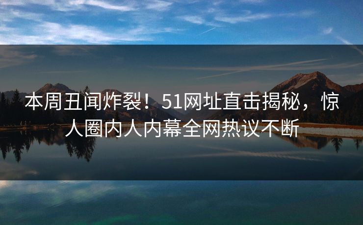 本周丑闻炸裂！51网址直击揭秘，惊人圈内人内幕全网热议不断