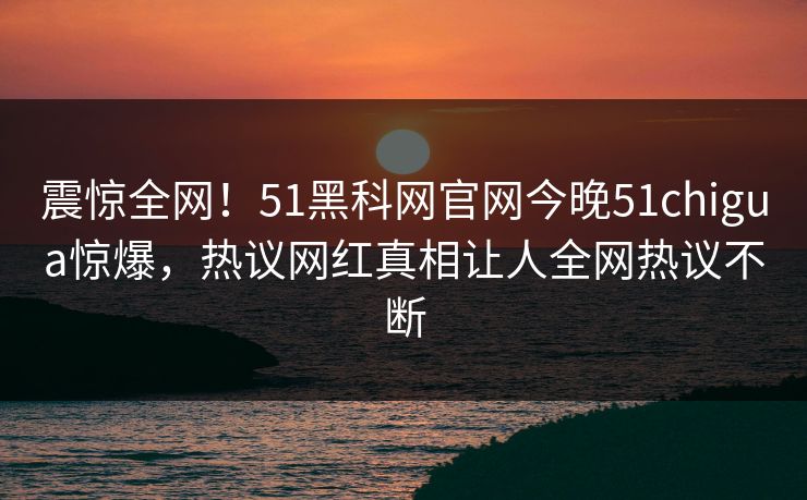 震惊全网！51黑科网官网今晚51chigua惊爆，热议网红真相让人全网热议不断
