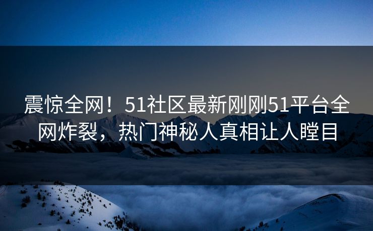 震惊全网！51社区最新刚刚51平台全网炸裂，热门神秘人真相让人瞠目