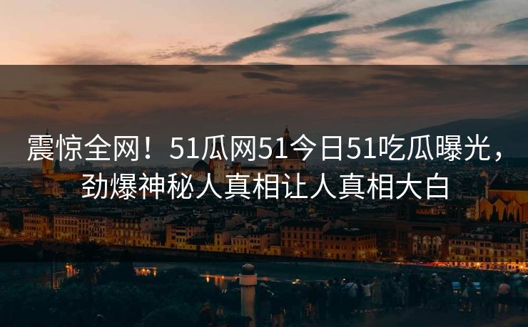 震惊全网！51瓜网51今日51吃瓜曝光，劲爆神秘人真相让人真相大白