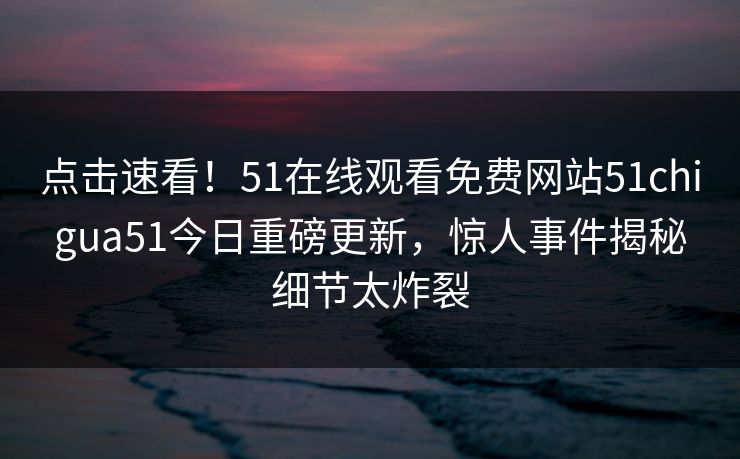 点击速看！51在线观看免费网站51chigua51今日重磅更新，惊人事件揭秘细节太炸裂