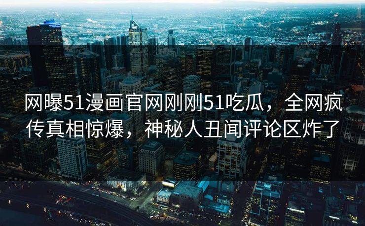 网曝51漫画官网刚刚51吃瓜，全网疯传真相惊爆，神秘人丑闻评论区炸了