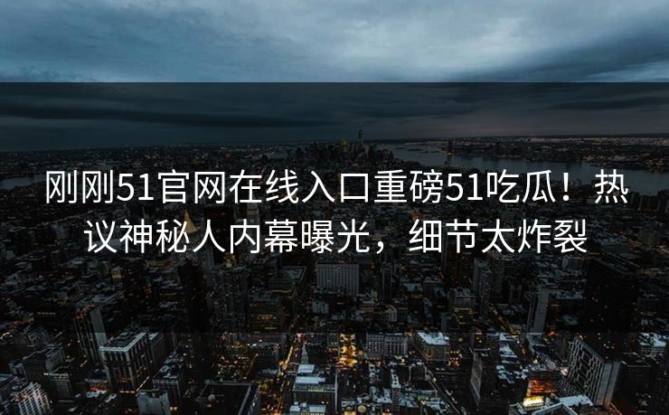 刚刚51官网在线入口重磅51吃瓜！热议神秘人内幕曝光，细节太炸裂