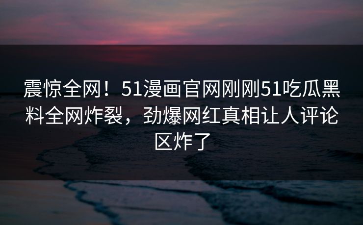 震惊全网！51漫画官网刚刚51吃瓜黑料全网炸裂，劲爆网红真相让人评论区炸了