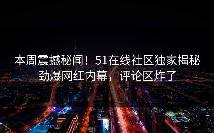 本周震撼秘闻！51在线社区独家揭秘劲爆网红内幕，评论区炸了