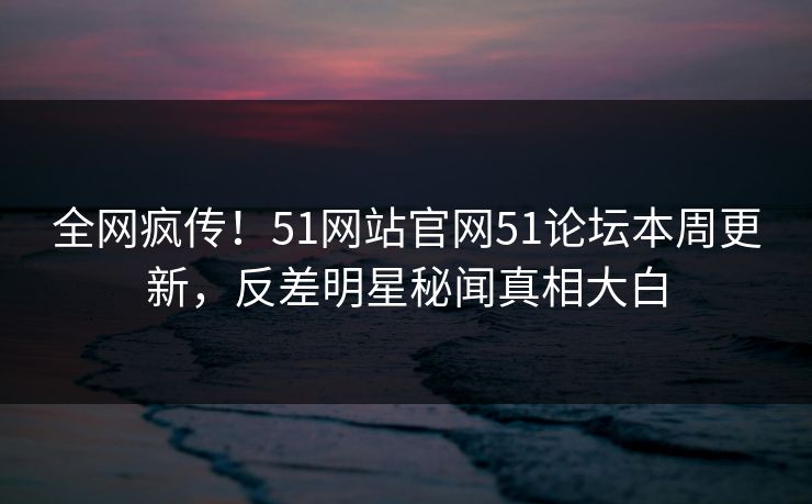 全网疯传！51网站官网51论坛本周更新，反差明星秘闻真相大白