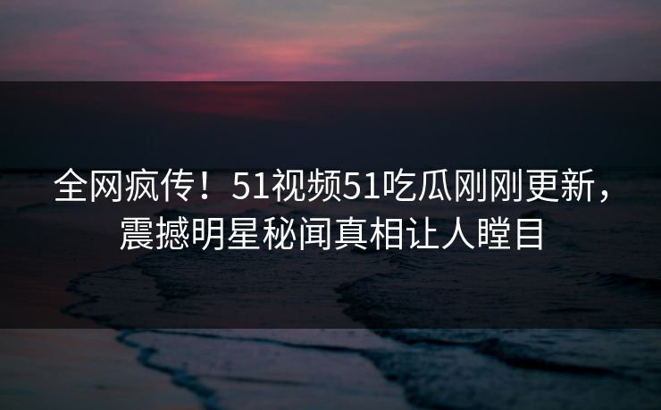 全网疯传！51视频51吃瓜刚刚更新，震撼明星秘闻真相让人瞠目