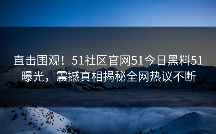 直击围观！51社区官网51今日黑料51曝光，震撼真相揭秘全网热议不断