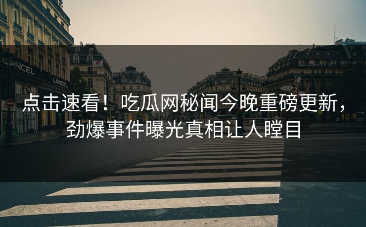 点击速看！吃瓜网秘闻今晚重磅更新，劲爆事件曝光真相让人瞠目