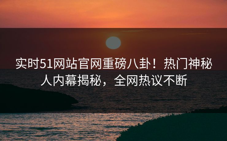 实时51网站官网重磅八卦！热门神秘人内幕揭秘，全网热议不断
