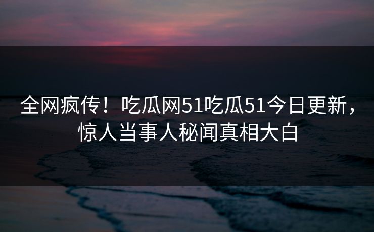 全网疯传！吃瓜网51吃瓜51今日更新，惊人当事人秘闻真相大白