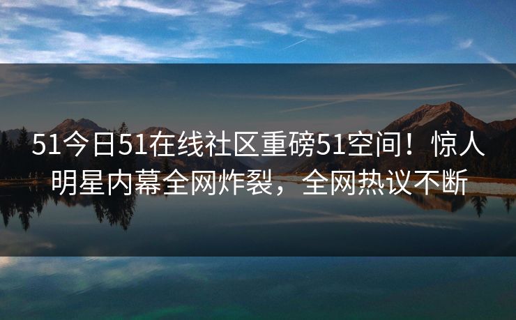 51今日51在线社区重磅51空间！惊人明星内幕全网炸裂，全网热议不断
