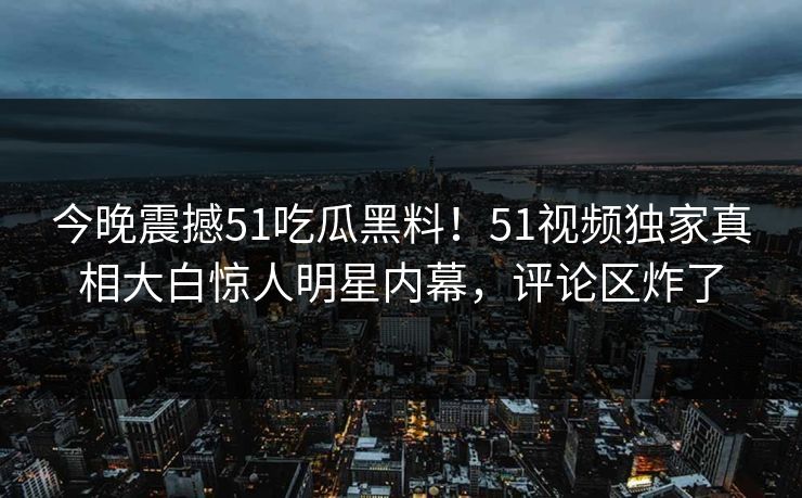 今晚震撼51吃瓜黑料！51视频独家真相大白惊人明星内幕，评论区炸了