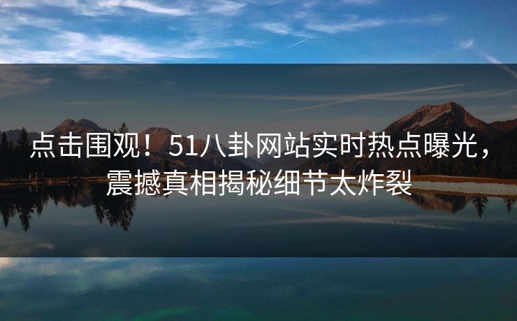 点击围观！51八卦网站实时热点曝光，震撼真相揭秘细节太炸裂