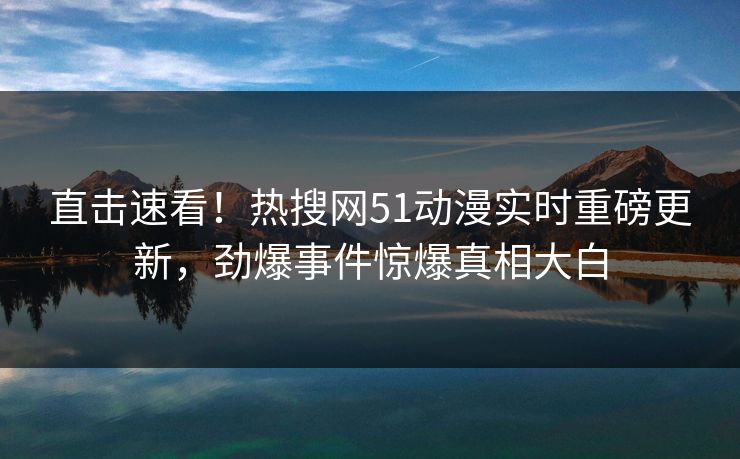 直击速看！热搜网51动漫实时重磅更新，劲爆事件惊爆真相大白