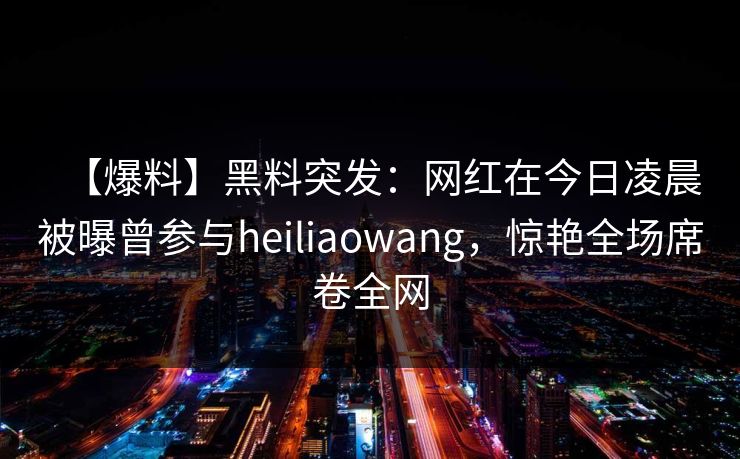 【爆料】黑料突发：网红在今日凌晨被曝曾参与heiliaowang，惊艳全场席卷全网