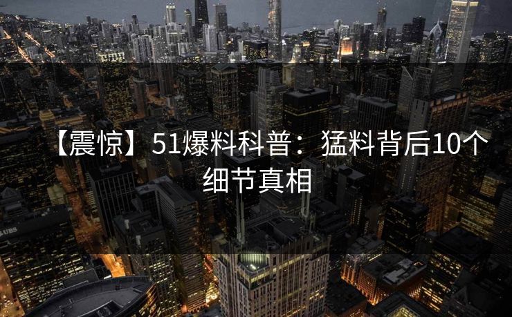 【震惊】51爆料科普：猛料背后10个细节真相