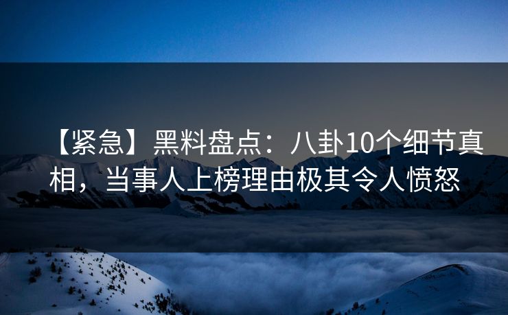 【紧急】黑料盘点：八卦10个细节真相，当事人上榜理由极其令人愤怒
