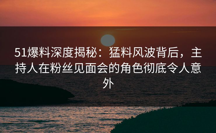 51爆料深度揭秘：猛料风波背后，主持人在粉丝见面会的角色彻底令人意外